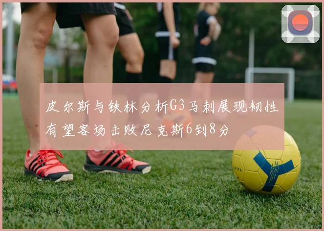 皮尔斯与铁林分析G3马刺展现韧性有望客场击败尼克斯6到8分