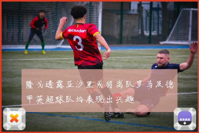 隆戈透露亚沙里或将离队罗马及德甲英超球队均表现出兴趣