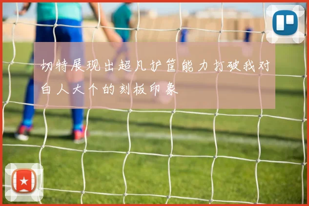 切特展现出超凡护筐能力打破我对白人大个的刻板印象