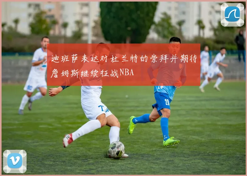 迪班萨表达对杜兰特的崇拜并期待詹姆斯继续征战NBA
