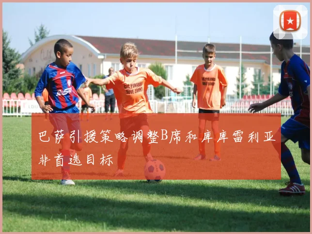 巴萨引援策略调整B席和库库雷利亚非首选目标