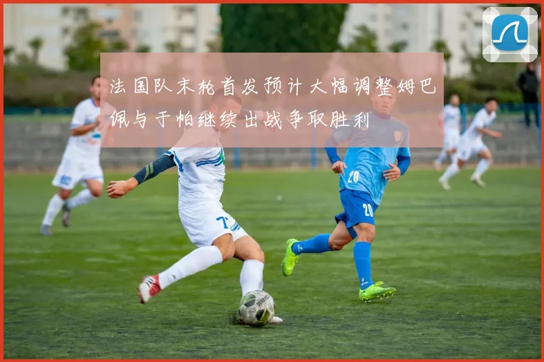 法国队末轮首发预计大幅调整姆巴佩与于帕继续出战争取胜利