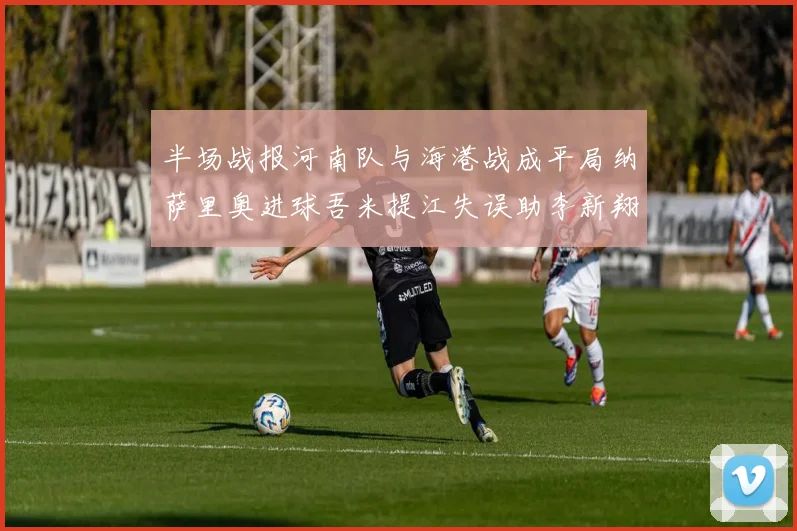半场战报河南队与海港战成平局纳萨里奥进球吾米提江失误助李新翔扳平