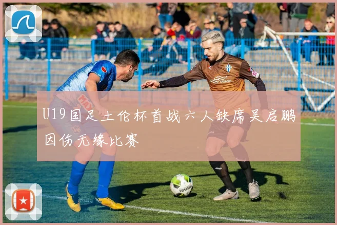 U19国足土伦杯首战六人缺席吴启鹏因伤无缘比赛