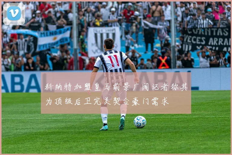 科纳特加盟皇马前景广阔记者称其为顶级后卫完美契合豪门需求