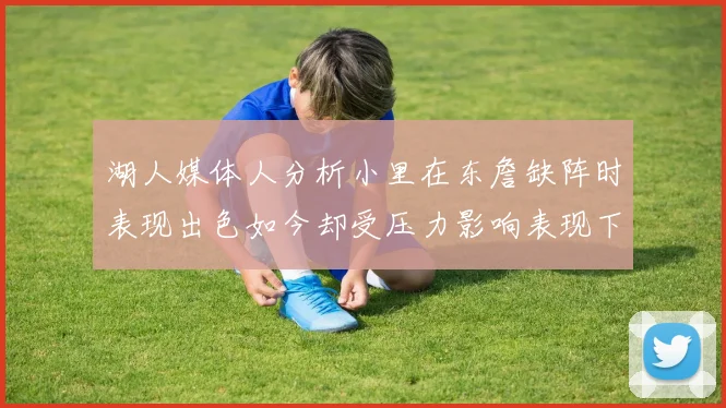 湖人媒体人分析小里在东詹缺阵时表现出色如今却受压力影响表现下滑