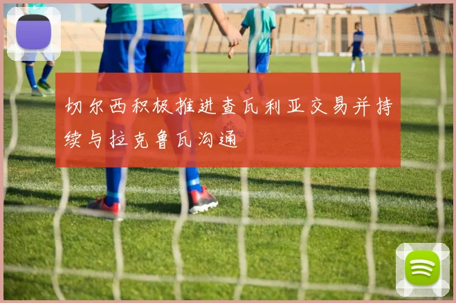 切尔西积极推进查瓦利亚交易并持续与拉克鲁瓦沟通