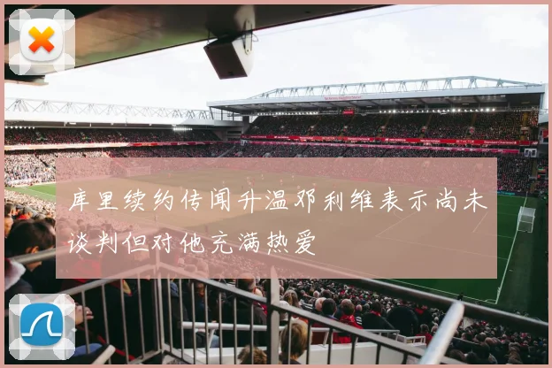 库里续约传闻升温邓利维表示尚未谈判但对他充满热爱