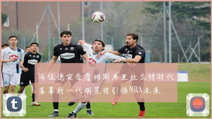 海伍德宣告詹姆斯库里杜兰特时代落幕新一代明星将引领NBA未来