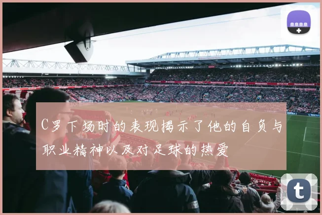 C罗下场时的表现揭示了他的自负与职业精神以及对足球的热爱