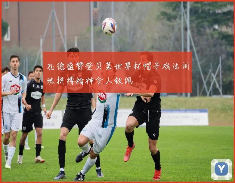 孔德盛赞登贝莱世界杯帽子戏法训练拼搏精神令人钦佩