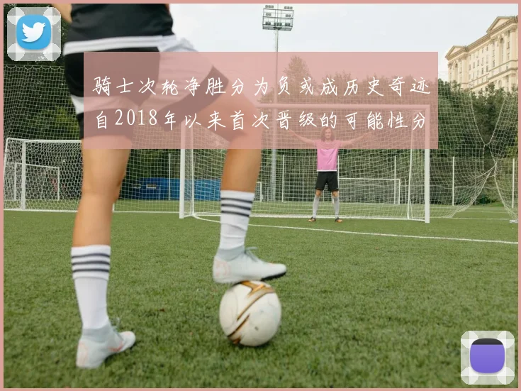 骑士次轮净胜分为负或成历史奇迹自2018年以来首次晋级的可能性分析