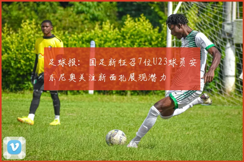 足球报：国足新征召7位U23球员安东尼奥关注新面孔展现潜力