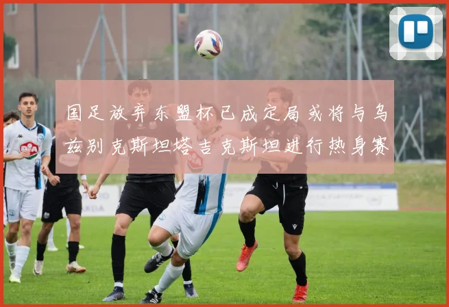 国足放弃东盟杯已成定局或将与乌兹别克斯坦塔吉克斯坦进行热身赛