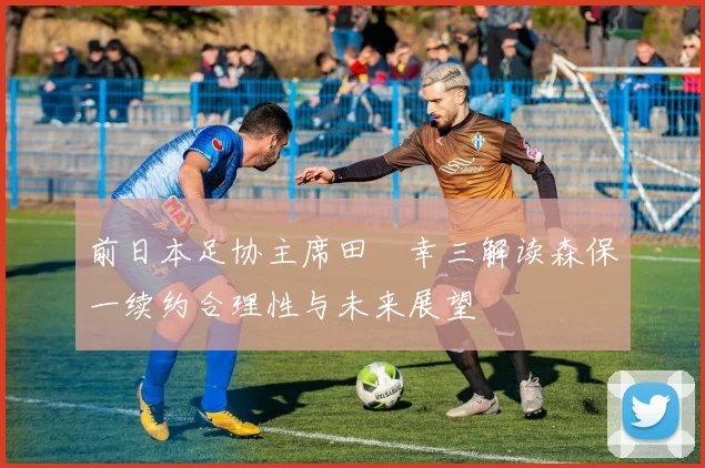 前日本足协主席田嶋幸三解读森保一续约合理性与未来展望