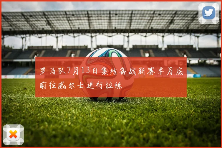 罗马队7月13日集结备战新赛季月底前往威尔士进行拉练