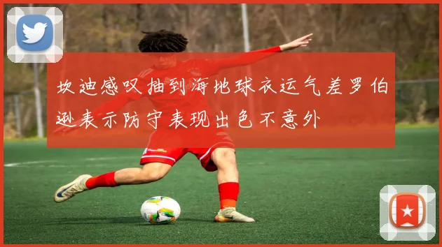 坎迪感叹抽到海地球衣运气差罗伯逊表示防守表现出色不意外