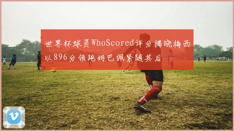 世界杯球员WhoScored评分揭晓梅西以896分领跑姆巴佩紧随其后