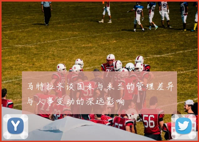 马特拉齐谈国米与米兰的管理差异与人事变动的深远影响
