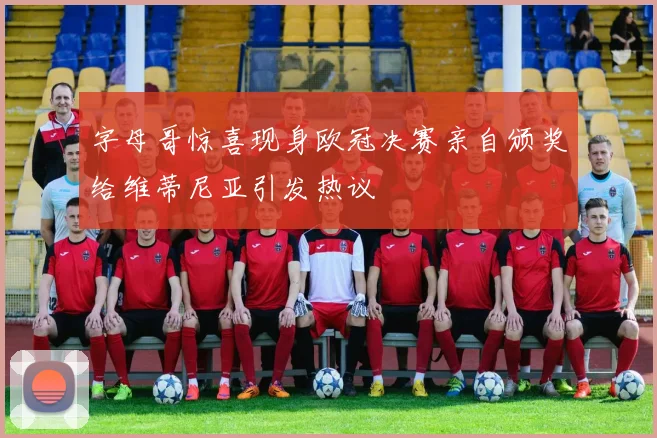 字母哥惊喜现身欧冠决赛亲自颁奖给维蒂尼亚引发热议