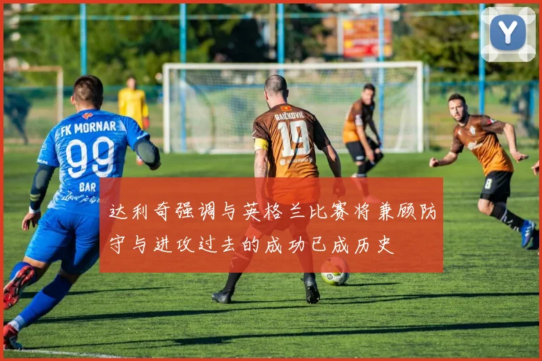 达利奇强调与英格兰比赛将兼顾防守与进攻过去的成功已成历史