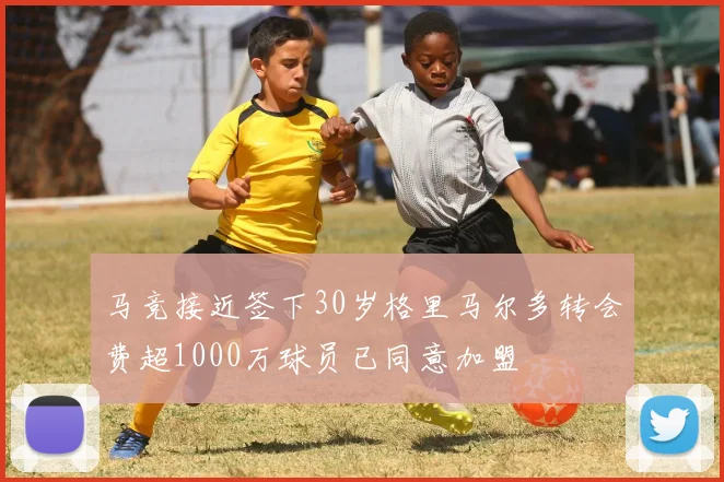 马竞接近签下30岁格里马尔多转会费超1000万球员已同意加盟